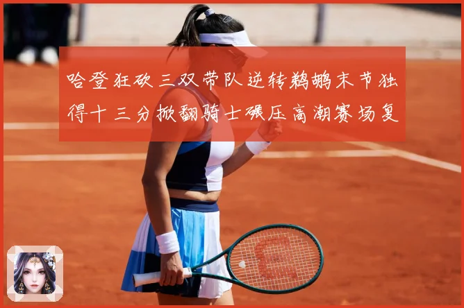 哈登狂砍三双带队逆转鹈鹕末节独得十三分掀翻骑士碾压高潮赛场复盘-深度解析
