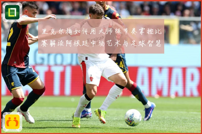 里克尔梅如何用大师级节奏掌控比赛解读阿根廷中场艺术与足球智慧传承-深度解析