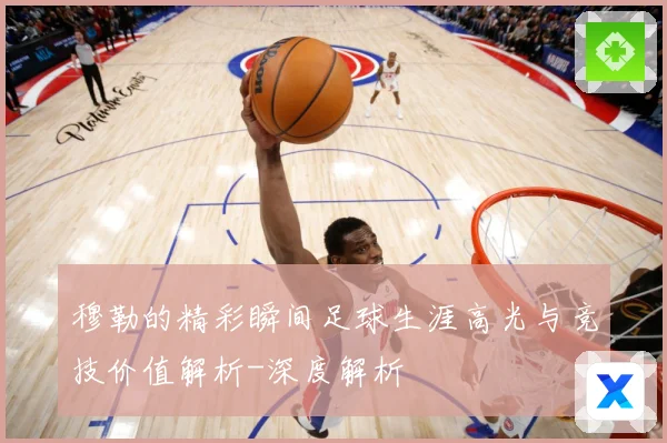 穆勒的精彩瞬间足球生涯高光与竞技价值解析-深度解析