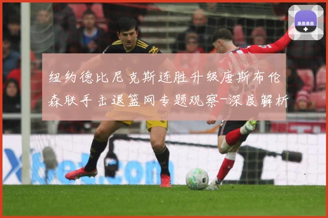 纽约德比尼克斯连胜升级唐斯布伦森联手击退篮网专题观察-深度解析