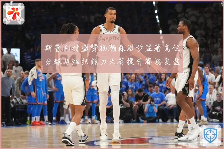斯普利特盛赞杨瀚森进步显著高位分球与组织能力大有提升赛场复盘-深度解析