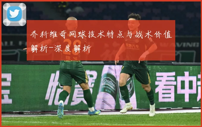 乔科维奇网球技术特点与战术价值解析-深度解析