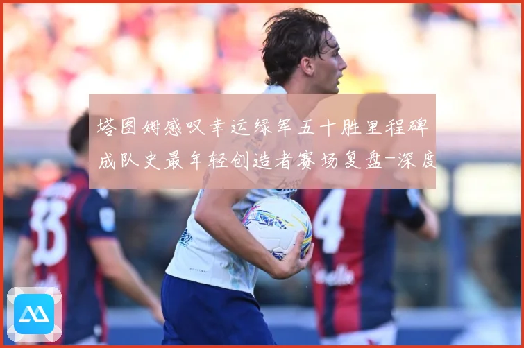 塔图姆感叹幸运绿军五十胜里程碑成队史最年轻创造者赛场复盘-深度解析