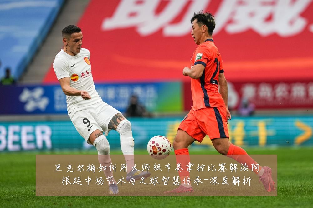 里克尔梅如何用大师级节奏掌控比赛解读阿根廷中场艺术与足球智慧传承-深度解析